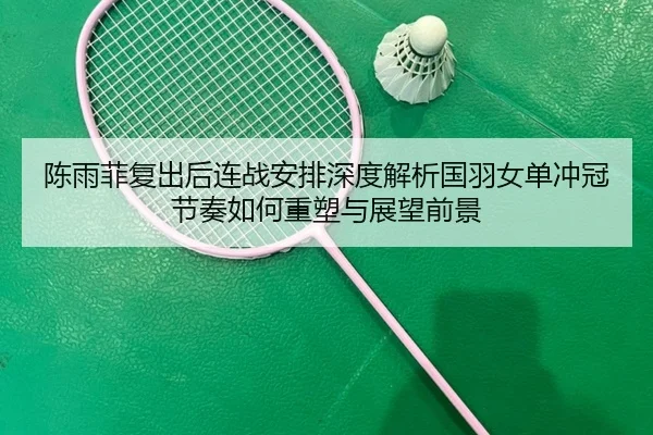 陈雨菲复出后连战安排深度解析国羽女单冲冠节奏如何重塑与展望前景